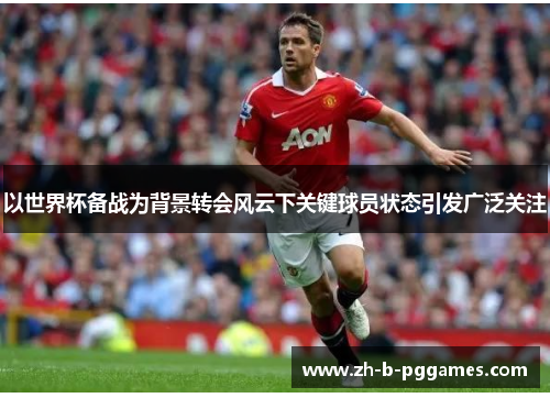 以世界杯备战为背景转会风云下关键球员状态引发广泛关注