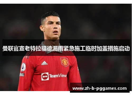 曼联官宣老特拉福德漏雨紧急施工临时加盖措施启动